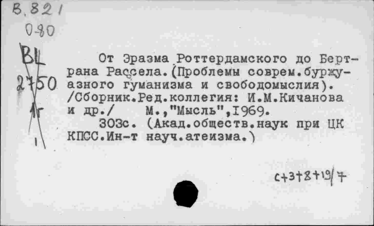 ﻿Ь.3% I
040
От Эразма Роттердамского до Бертрана Рассела.(Проблемы соврем.буржуазного гуманизма и свободомыслия). /Сборник.Ред.коллегия: И.М.Кичанова и др./	М.»"Мысль”,1969.
303с. (Акад.обществ.наук при ЦК КПСС.Ин-т науч.атеизма.')
